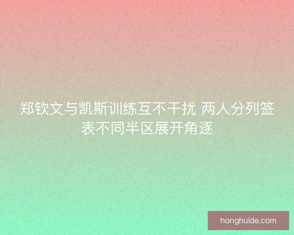 郑钦文与凯斯训练互不干扰 两人分列签表不同半区展开角逐