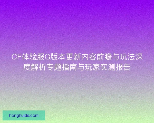 CF体验服G版本更新内容前瞻与玩法深度解析专题指南与玩家实测报告