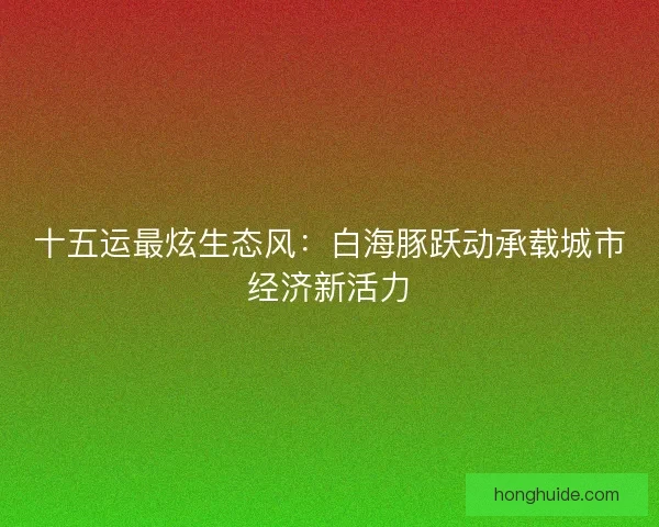 十五运最炫生态风：白海豚跃动承载城市经济新活力