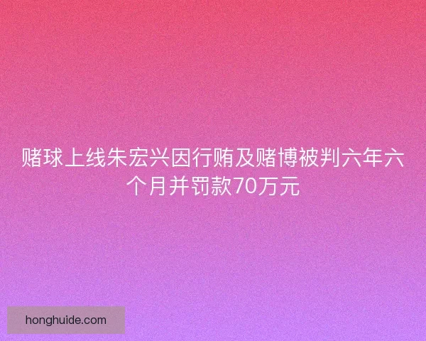 赌球上线朱宏兴因行贿及赌博被判六年六个月并罚款70万元