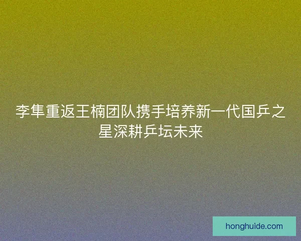 李隼重返王楠团队携手培养新一代国乒之星深耕乒坛未来