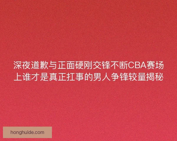 深夜道歉与正面硬刚交锋不断CBA赛场上谁才是真正扛事的男人争锋较量揭秘