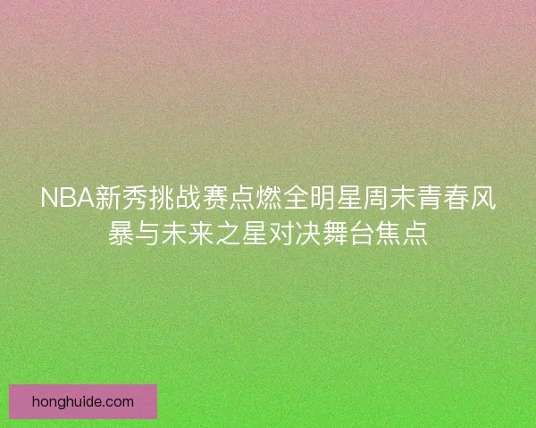 NBA新秀挑战赛点燃全明星周末青春风暴与未来之星对决舞台焦点