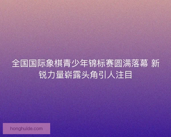 全国国际象棋青少年锦标赛圆满落幕 新锐力量崭露头角引人注目